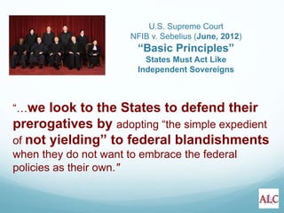 “…we look to the States to defend their
prerogatives by adopting “the simple expedient
of not yielding” to federal blandishments
when they do not want to embrace the federal
policies as their own."
U.S. Supreme Court
NFIB v. Sebelius (June, 2012)
“Basic Principles”
States Must Act Like
Independent Sovereigns
 