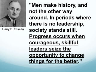 "Men make history, and
not the other way
around. In periods where
there is no leadership,
society stands still.
Progress occurs when
courageous, skillful
leaders seize the
opportunity to change
things for the better."
Harry S. Truman
 
