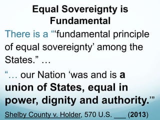 Equal Sovereignty is
Fundamental
There is a “‘fundamental principle
of equal sovereignty’ among the
States.” …
“… our Nation ‘was and is a
union of States, equal in
power, dignity and authority.’”
Shelby County v. Holder, 570 U.S. ___ (2013)
 