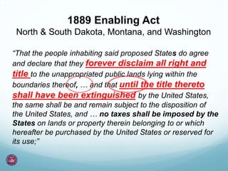 1889 Enabling Act
North & South Dakota, Montana, and Washington
“That the people inhabiting said proposed States do agree
and declare that they forever disclaim all right and
title to the unappropriated public lands lying within the
boundaries thereof, … and that until the title thereto
shall have been extinguished by the United States,
the same shall be and remain subject to the disposition of
the United States, and … no taxes shall be imposed by the
States on lands or property therein belonging to or which
hereafter be purchased by the United States or reserved for
its use;”
 