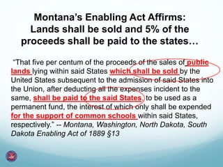 Montana’s Enabling Act Affirms:
Lands shall be sold and 5% of the
proceeds shall be paid to the states…
“That five per centum of the proceeds of the sales of public
lands lying within said States which shall be sold by the
United States subsequent to the admission of said States into
the Union, after deducting all the expenses incident to the
same, shall be paid to the said States, to be used as a
permanent fund, the interest of which only shall be expended
for the support of common schools within said States,
respectively.” -- Montana, Washington, North Dakota, South
Dakota Enabling Act of 1889 §13
 