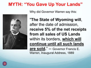Why did Governor Warren say this:
"The State of Wyoming will,
after the date of admission,
receive 5% of the net receipts
from all sales of US Lands
within its borders, which will
continue until all such lands
are sold.” -- Governor Francis E.
Warren, Inaugural Address, 1889
MYTH: “You Gave Up Your Lands”
 