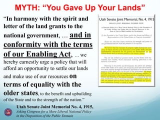 MYTH: “You Gave Up Your Lands”
“In harmony with the spirit and
letter of the land grants to the
national government, … and in
conformity with the terms
of our Enabling Act, … we
hereby earnestly urge a policy that will
afford an opportunity to settle our lands
and make use of our resources on
terms of equality with the
older states, to the benefit and upbuilding
of the State and to the strength of the nation.”
Utah Senate Joint Memorial No. 4, 1915,
Asking Congress for a More Liberal National Policy
in the Disposition of the Public Domain
 