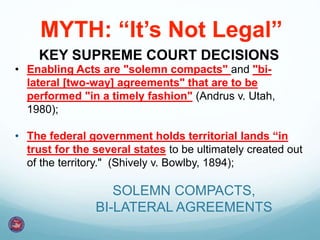 • Enabling Acts are "solemn compacts" and "bi-
lateral [two-way] agreements" that are to be
performed "in a timely fashion" (Andrus v. Utah,
1980);
• The federal government holds territorial lands “in
trust for the several states to be ultimately created out
of the territory." (Shively v. Bowlby, 1894);
KEY SUPREME COURT DECISIONS
SOLEMN COMPACTS,
BI-LATERAL AGREEMENTS
MYTH: “It’s Not Legal”
 