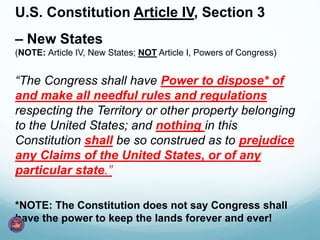 U.S. Constitution Article IV, Section 3
– New States
(NOTE: Article IV, New States; NOT Article I, Powers of Congress)
“The Congress shall have Power to dispose* of
and make all needful rules and regulations
respecting the Territory or other property belonging
to the United States; and nothing in this
Constitution shall be so construed as to prejudice
any Claims of the United States, or of any
particular state.”
*NOTE: The Constitution does not say Congress shall
have the power to keep the lands forever and ever!
 