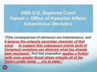 “[T]he consequences of admission are instantaneous, and
it ignores the uniquely sovereign character of that
event … to suggest that subsequent events [acts of
Congress] somehow can diminish what has already
been bestowed.’ And that proposition applies a fortiori
[with even greater force] where virtually all of the
State’s public lands . . .are at stake.”
2009 U.S. Supreme Court
Hawaii v. Office of Hawaiian Affairs
(Unanimous Decision)
 