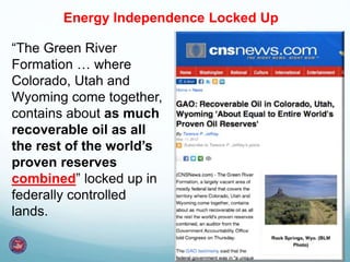 “The Green River
Formation … where
Colorado, Utah and
Wyoming come together,
contains about as much
recoverable oil as all
the rest of the world’s
proven reserves
combined” locked up in
federally controlled
lands.
Energy Independence Locked Up
 