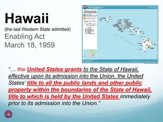 Hawaii
(the last Western State admitted)
Enabling Act
March 18, 1959
“… the United States grants to the State of Hawaii,
effective upon its admission into the Union, the United
States’ title to all the public lands and other public
property within the boundaries of the State of Hawaii,
title to which is held by the United States immediately
prior to its admission into the Union.”
 