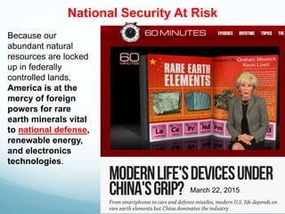 Because our
abundant natural
resources are locked
up in federally
controlled lands,
America is at the
mercy of foreign
powers for rare
earth minerals vital
to national defense,
renewable energy,
and electronics
technologies.
March 22, 2015
National Security At Risk
 