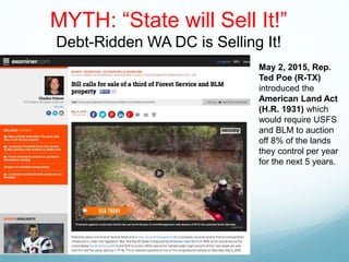 MYTH: “State will Sell It!”
Debt-Ridden WA DC is Selling It!
May 2, 2015, Rep.
Ted Poe (R-TX)
introduced the
American Land Act
(H.R. 1931) which
would require USFS
and BLM to auction
off 8% of the lands
they control per year
for the next 5 years.
 