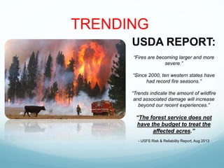 USDA REPORT:
“Fires are becoming larger and more
severe.”
“Since 2000, ten western states have
had record fire seasons.”
“Trends indicate the amount of wildfire
and associated damage will increase
beyond our recent experiences.”
“The forest service does not
have the budget to treat the
affected acres.”
- USFS Risk & Reliability Report, Aug 2013
TRENDING
 