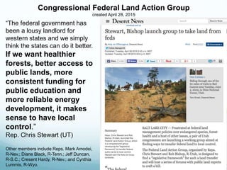 “The federal government has
been a lousy landlord for
western states and we simply
think the states can do it better.
If we want healthier
forests, better access to
public lands, more
consistent funding for
public education and
more reliable energy
development, it makes
sense to have local
control.”
Rep. Chris Stewart (UT)
Other members include Reps. Mark Amodei,
R-Nev.; Diane Black, R-Tenn.; Jeff Duncan,
R-S.C.; Cresent Hardy, R-Nev.; and Cynthia
Lummis, R-Wyo.
Congressional Federal Land Action Group
created April 28, 2015
 