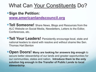 What Can Your Constituents Do?
Sign the Petition:
www.americanlandscouncil.org
Tell Someone! Share News, Blogs and Resources from the
ALC Website on Social Media, Newsletters, Letters to the Editor,
Conferences, etc.
Tell Your Leaders! Persistently encourage local, state and
national leaders to stand with resolve and without shame like Sen.
Thomas Hart Benton
Open Doors! Many are looking for answers big enough to
secure better stewardship of our lands and greater opportunities for
our communities, states and nation. Introduce them to the only
solution big enough in the Transfer of Public Lands to local
stewardship.
 