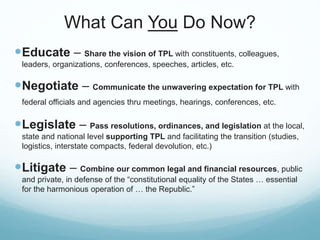What Can You Do Now?
Educate – Share the vision of TPL with constituents, colleagues,
leaders, organizations, conferences, speeches, articles, etc.
Negotiate – Communicate the unwavering expectation for TPL with
federal officials and agencies thru meetings, hearings, conferences, etc.
Legislate – Pass resolutions, ordinances, and legislation at the local,
state and national level supporting TPL and facilitating the transition (studies,
logistics, interstate compacts, federal devolution, etc.)
Litigate – Combine our common legal and financial resources, public
and private, in defense of the “constitutional equality of the States … essential
for the harmonious operation of … the Republic.”
 
