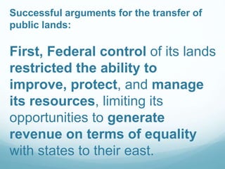 Successful arguments for the transfer of
public lands:
First, Federal control of its lands
restricted the ability to
improve, protect, and manage
its resources, limiting its
opportunities to generate
revenue on terms of equality
with states to their east.
 