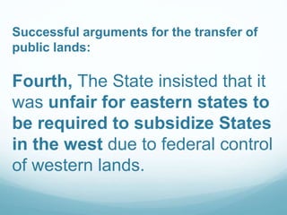 Successful arguments for the transfer of
public lands:
Fourth, The State insisted that it
was unfair for eastern states to
be required to subsidize States
in the west due to federal control
of western lands.
 