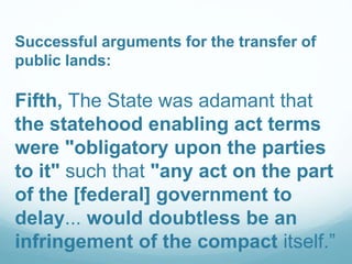 Successful arguments for the transfer of
public lands:
Fifth, The State was adamant that
the statehood enabling act terms
were "obligatory upon the parties
to it" such that "any act on the part
of the [federal] government to
delay... would doubtless be an
infringement of the compact itself.”
 