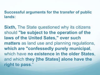 Successful arguments for the transfer of public
lands:
Sixth, The State questioned why its citizens
should "be subject to the operation of the
laws of the United Sates," over such
matters as land use and planning regulations,
which are "confessedly purely municipal,
which have no existence in the older States,
and which they [the States] alone have the
right to pass.”
 