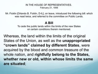 IN THE HOUSE OF REPRESENTATIVES.
February 21, 1848
Mr. Ficklin [Orlando B. Ficklin, D-IL], on leave, introduced the following bill: which
was read twice, and referred to the committee on Public Lands.
A Bill
To cede the public lands within the limits of the new States
on certain conditions therein mentioned.
Whereas, the land within the limits of the original
States of the Union, as well as the unappropriated
“crown lands” claimed by different States, were
acquired by the blood and common treasure of the
whole nation, and rightfully belong to the States,
whether new or old, within whose limits the same
are situated;
 