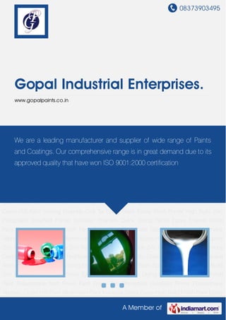 08373903495
A Member of
Gopal Industrial Enterprises.
www.gopalpaints.co.in
Industrial Paints Epoxy High Build Finish Paint Epoxy Zinc Rich Primer-60% Epoxy Zinc Rich
Primer-90% Red Oxide Zinc Chromate Primer Bitumious Coatings- Black Epoxy Mio Red/Brown
Primer High Build Mio Coating Brown/Red Polyurethane Aromatic Cured H/B Paint Stoving
Enamels Coal Tar Epoxy Black Epoxy White Primer High Build Zinc Phosphate Grey/Red
Primer Synthetic Enamels Quick Drying Paints Epoxy Enamel Finish Paint Polyurethane Matt
Finish Paint Epoxy Zinc Phosphate Grey/Red Primer Polyurethane Aliphatic Cured H/B
Paint Alluminium Paint Industrial Paints Epoxy High Build Finish Paint Epoxy Zinc Rich Primer-
60% Epoxy Zinc Rich Primer-90% Red Oxide Zinc Chromate Primer Bitumious Coatings-
Black Epoxy Mio Red/Brown Primer High Build Mio Coating Brown/Red Polyurethane Aromatic
Cured H/B Paint Stoving Enamels Coal Tar Epoxy Black Epoxy White Primer High Build Zinc
Phosphate Grey/Red Primer Synthetic Enamels Quick Drying Paints Epoxy Enamel Finish
Paint Polyurethane Matt Finish Paint Epoxy Zinc Phosphate Grey/Red Primer Polyurethane
Aliphatic Cured H/B Paint Alluminium Paint Industrial Paints Epoxy High Build Finish Paint Epoxy
Zinc Rich Primer-60% Epoxy Zinc Rich Primer-90% Red Oxide Zinc Chromate Primer Bitumious
Coatings- Black Epoxy Mio Red/Brown Primer High Build Mio Coating Brown/Red Polyurethane
Aromatic Cured H/B Paint Stoving Enamels Coal Tar Epoxy Black Epoxy White Primer High Build
Zinc Phosphate Grey/Red Primer Synthetic Enamels Quick Drying Paints Epoxy Enamel Finish
Paint Polyurethane Matt Finish Paint Epoxy Zinc Phosphate Grey/Red Primer Polyurethane
Aliphatic Cured H/B Paint Alluminium Paint Industrial Paints Epoxy High Build Finish Paint Epoxy
We are a leading manufacturer and supplier of wide range of Paints
and Coatings. Our comprehensive range is in great demand due to its
approved quality that have won ISO 9001:2000 certification
 