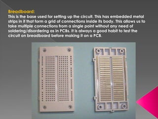 Breadboard:
This is the base used for setting up the circuit. This has embedded metal
strips in it that form a grid of connections inside its body. This allows us to
take multiple connections from a single point without any need of
soldering/disordering as in PCBs. It is always a good habit to test the
circuit on breadboard before making it on a PCB.
 