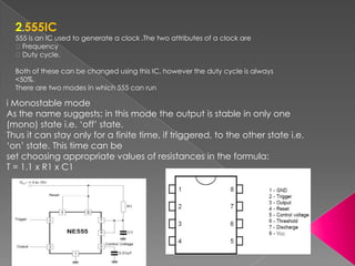 2.555IC
  555 is an IC used to generate a clock .The two attributes of a clock are
  Frequency
  Duty cycle.

  Both of these can be changed using this IC, however the duty cycle is always
  <50%.
  There are two modes in which 555 can run

i Monostable mode
As the name suggests; in this mode the output is stable in only one
(mono) state i.e. „off‟ state.
Thus it can stay only for a finite time, if triggered, to the other state i.e.
„on‟ state. This time can be
set choosing appropriate values of resistances in the formula:
T = 1.1 x R1 x C1
 