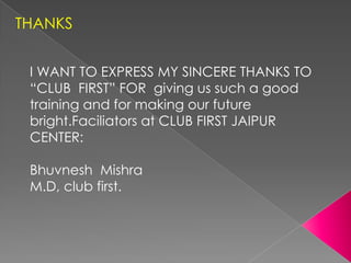 THANKS


 I WANT TO EXPRESS MY SINCERE THANKS TO
 “CLUB FIRST” FOR giving us such a good
 training and for making our future
 bright.Faciliators at CLUB FIRST JAIPUR
 CENTER:

 Bhuvnesh Mishra
 M.D, club first.
 