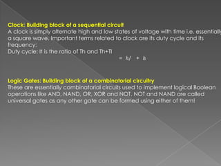 Clock: Building block of a sequential circuit
A clock is simply alternate high and low states of voltage with time i.e. essentially
a square wave. Important terms related to clock are its duty cycle and its
frequency:
Duty cycle: It is the ratio of Th and Th+Tl
                                            = ℎ/ + ℎ



Logic Gates: Building block of a combinatorial circuitry
These are essentially combinatorial circuits used to implement logical Boolean
operations like AND, NAND, OR, XOR and NOT. NOT and NAND are called
universal gates as any other gate can be formed using either of them!
 