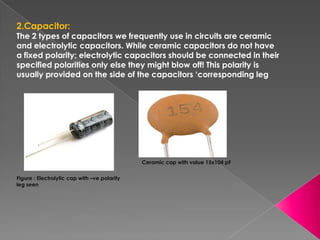2.Capacitor:
The 2 types of capacitors we frequently use in circuits are ceramic
and electrolytic capacitors. While ceramic capacitors do not have
a fixed polarity; electrolytic capacitors should be connected in their
specified polarities only else they might blow off! This polarity is
usually provided on the side of the capacitors ‘corresponding leg




                                              Ceramic cap with value 15x104 pF

Figure : Electrolytic cap with –ve polarity
leg seen
 