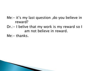 Me:- it’s my last question ,do you believe in 
reward? 
Dr.:- I belive that my work is my reward so I 
am not believe in reward. 
Me:- thanks. 
 