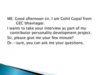 ME: Good afternoon sir, I am Gohil Gopal from 
GEC bhavnagar. 
I wants to take your interview as part of my 
contributor personality development project. 
Sir, please give me your few minute? 
Dr.:-sure, you can ask me your questions. 
 