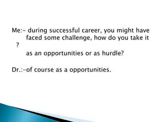 Me:- during successful career, you might have 
faced some challenge, how do you take it 
? 
as an opportunities or as hurdle? 
Dr.:-of course as a opportunities. 
 