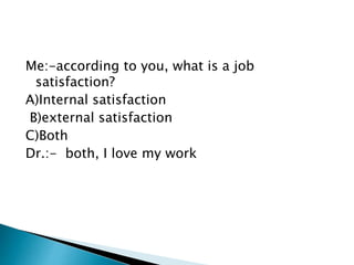 Me:-according to you, what is a job 
satisfaction? 
A)Internal satisfaction 
B)external satisfaction 
C)Both 
Dr.:- both, I love my work 
 