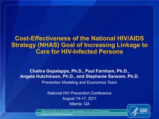 Cost-Effectiveness of the National HIV/AIDS
Strategy (NHAS) Goal of Increasing Linkage to
        Care for HIV-Infected Persons


     Chaitra Gopalappa, Ph.D., Paul Farnham, Ph.D.,
  Angela Hutchinson, Ph.D., and Stephanie Sansom, Ph.D.
           Prevention Modeling and Economics Team

                 National HIV Prevention Conference
                         August 14-17, 2011
                             Atlanta, GA
           National Center for HIV/AIDS, Viral Hepatitis, STD, and TB Prevention
           Division of HIV/AIDS Prevention
 