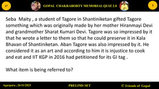 27-11-2023 6
PRELIMS SET © Friends of Gopal
GOPAL CHAKRABORTY MEMORIAL QUIZ 2.0
3*
Agarpara , 26/11/2023
3
Seba Maity , a student of Tagore in Shantiniketan gifted Tagore
something which was originally made by her mother Hiranmayi Devi
and grandmother Sharat Kumari Devi. Tagore was so impressed by it
that he wrote a letter to them so that he could preserve it in Kala
Bhavan of Shantiniketan. Aban Tagore was also impressed by it. He
considered it as an art and according to him it is injustice to cook
and eat and IIT KGP in 2016 had petitioned for its GI tag .
What item is being referred to?
 