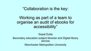 “Collaboration is the key:
Working as part of a team to
organise an audit of ebooks for
accessibility”
Gopal Dutta
Secondary education subject librarian and Digital library
service
Manchester Metropolitan University
 