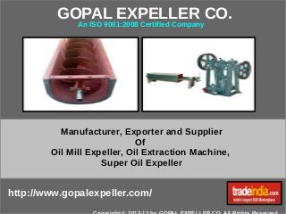 GOPAL EXPELLER CO. 
An ISO 9001:2008 Certified Company 
Manufacturer, Exporter and Supplier 
Of 
Oil Mill Expeller, Oil Extraction Machine, 
Super Oil Expeller 
http://www.gopalexpeller.com/ 
Copyright © 2012-13 by GOPAL EXPELLER CO. All Rights Reserved. 
 