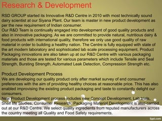 Research & Development
RSD GROUP started its Innovative R&D Centre in 2010 with most technically sound
dairy scientist at our Siyana Plant. Our team is master in new product development as
per the new requirement of Indian consumer.
Our R&D Team is continually engaged into development of good quality products and
also in innovative packaging. As we are committed to provide natural, nutritious dairy &
food products with international quality, therefore we only use good quality of raw
material in order to building a healthy nation. The Centre is fully equipped with state of
the art modern laboratory and sophisticated lab scale processing equipment. Product
Packaging innovations are also taken up at our R&D Centre with various packaging
materials and those are tested for various parameters which include Tensile and Seal
Strength, Bursting Strength, Automated Leak Detection, Compression Strength etc.
Product Development Process
We are developing our quality product only after market survey of end consumer
preferences with the aim of providing healthy choices at reasonable price. This has also
enabled improvising the existing product packaging and taste to constantly delight our
consumers.
New Product Development process includes new Concept Development, Lab trials,
Shelf life Studies, Consumer Research. Packaging Material Development is also carried
out at our R&D Centre. We select quality ingredients from reputed manufacturers across
the country meeting all Quality and Food Safety requirements.
 