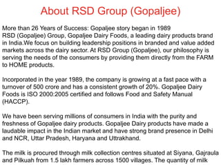 About RSD Group (Gopaljee)
More than 26 Years of Success: Gopaljee story began in 1989
RSD (Gopaljee) Group, Gopaljee Dairy Foods, a leading dairy products brand
in India.We focus on building leadership positions in branded and value added
markets across the dairy sector. At RSD Group (Gopaljee), our philosophy is
serving the needs of the consumers by providing them directly from the FARM
to HOME products.
Incorporated in the year 1989, the company is growing at a fast pace with a
turnover of 500 crore and has a consistent growth of 20%. Gopaljee Dairy
Foods is ISO 2000:2005 certified and follows Food and Safety Manual
(HACCP).
We have been serving millions of consumers in India with the purity and
freshness of Gopaljee dairy products. Gopaljee Dairy products have made a
laudable impact in the Indian market and have strong brand presence in Delhi
and NCR, Uttar Pradesh, Haryana and Uttrakhand.
The milk is procured through milk collection centres situated at Siyana, Gajraula
and Pilkuah from 1.5 lakh farmers across 1500 villages. The quantity of milk
 