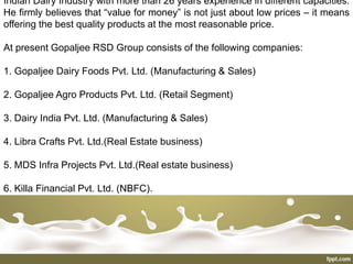 Indian Dairy Industry with more than 26 years experience in different capacities.
He firmly believes that “value for money” is not just about low prices – it means
offering the best quality products at the most reasonable price.
At present Gopaljee RSD Group consists of the following companies:
1. Gopaljee Dairy Foods Pvt. Ltd. (Manufacturing & Sales)
2. Gopaljee Agro Products Pvt. Ltd. (Retail Segment)
3. Dairy India Pvt. Ltd. (Manufacturing & Sales)
4. Libra Crafts Pvt. Ltd.(Real Estate business)
5. MDS Infra Projects Pvt. Ltd.(Real estate business)
6. Killa Financial Pvt. Ltd. (NBFC).
 