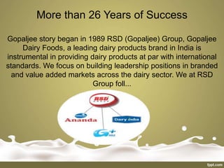 More than 26 Years of Success
Gopaljee story began in 1989 RSD (Gopaljee) Group, Gopaljee
Dairy Foods, a leading dairy products brand in India is
instrumental in providing dairy products at par with international
standards. We focus on building leadership positions in branded
and value added markets across the dairy sector. We at RSD
Group foll...
 