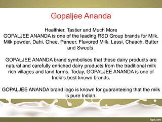 Gopaljee Ananda
Healthier, Tastier and Much More
GOPALJEE ANANDA is one of the leading RSD Group brands for Milk,
Milk powder, Dahi, Ghee, Paneer, Flavored Milk, Lassi, Chaach, Butter
and Sweets.
GOPALJEE ANANDA brand symbolises that these dairy products are
natural and carefully enriched dairy products from the traditional milk
rich villages and land farms. Today, GOPALJEE ANANDA is one of
India's best known brands.
GOPALJEE ANANDA brand logo is known for guaranteeing that the milk
is pure Indian.
 