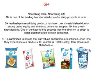 G+
Nourishing India, Nourishing Life
G+ is one of the leading brand of retail chain for dairy products in India.
G+ leadership in retail dairy products has been quickly established due to
strong brand equity and immense consumer support. G+ has grown
spectacularly. One of the keys to this success was the decision to adopt to
sales augmentation to each consumer.
G+ is committed to assure that our valued consumers are satisfied, each time
they experience our products. G+ mantra is ‘Total Quality, Total Consumer
Satisfaction’.
 