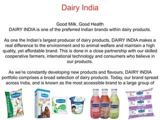 Dairy India
Good Milk, Good Health
DAIRY INDIA is one of the preferred Indian brands within dairy products.
As one the Indian’s largest producer of dairy products, DAIRY INDIA makes a
real difference to the environment and to animal welfare and maintain a high
quality, yet affordable brand. This is done in a close partnership with our skilled
cooperative farmers, international technology and consumers who believe in
our products.
As we’re constantly developing new products and flavours, DAIRY INDIA
portfolio comprises a broad selection of dairy products. Today, our brand spread
across India, and is known as the most accessible brand to a large group of
consumers.
 