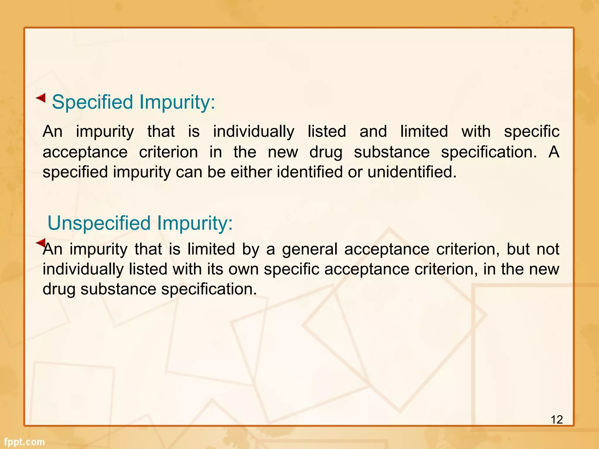 Specified Impurity:
An impurity that is individually listed and limited with specific
acceptance criterion in the new drug substance specification. A
specified impurity can be either identified or unidentified.
 
Unspecified Impurity:
An impurity that is limited by a general acceptance criterion, but not
individually listed with its own specific acceptance criterion, in the new
drug substance specification.
 
12
 