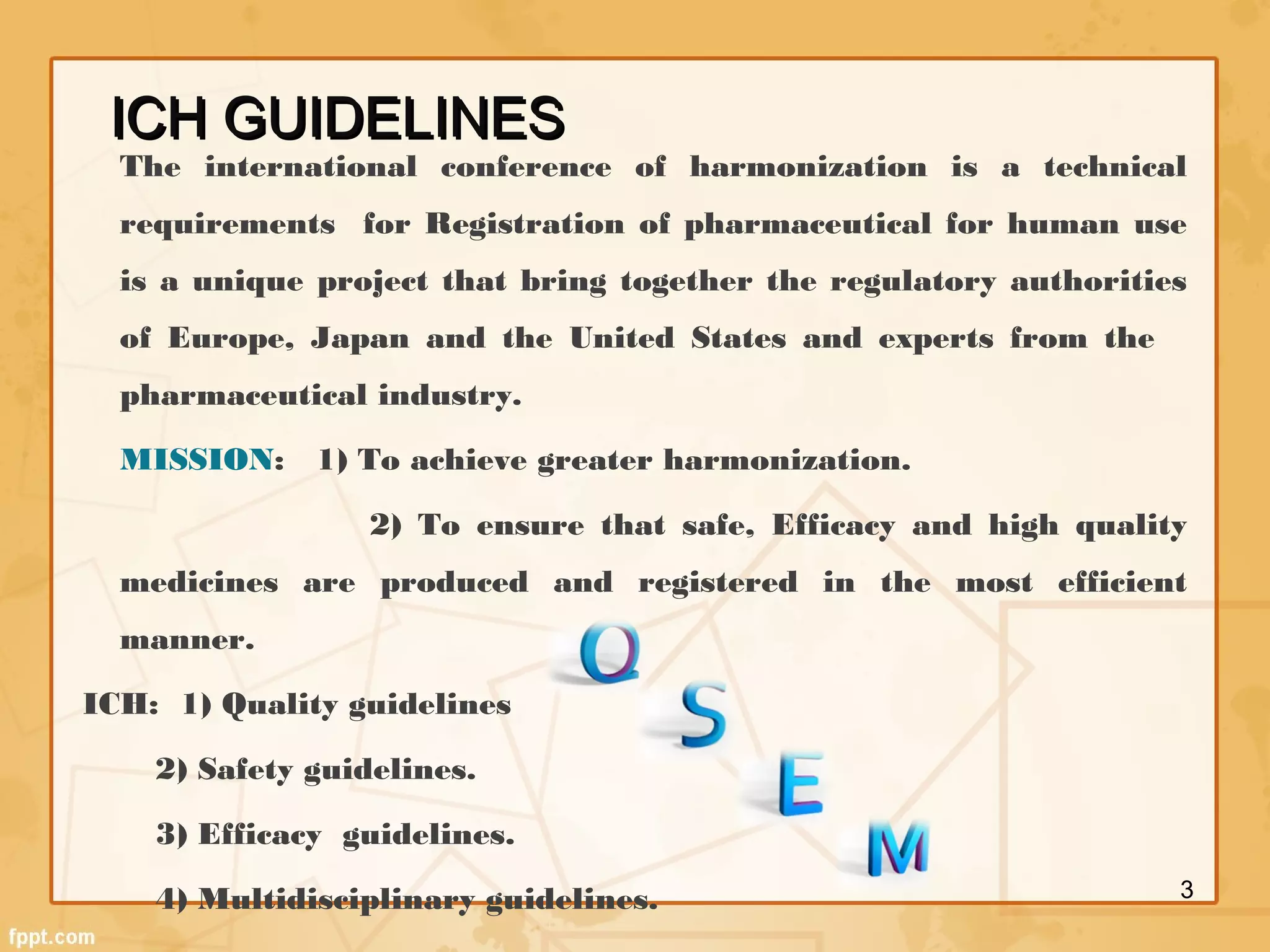 ICH GUIDELINESICH GUIDELINES
The international conference of harmonization is a technical
requirements for Registration of pharmaceutical for human use
is a unique project that bring together the regulatory authorities
of Europe, Japan and the United States and experts from the
pharmaceutical industry.
MISSION: 1) To achieve greater harmonization.
2) To ensure that safe, Efficacy and high quality
medicines are produced and registered in the most efficient
manner.
ICH: 1) Quality guidelines
2) Safety guidelines.
3) Efficacy guidelines.
4) Multidisciplinary guidelines. 3
 