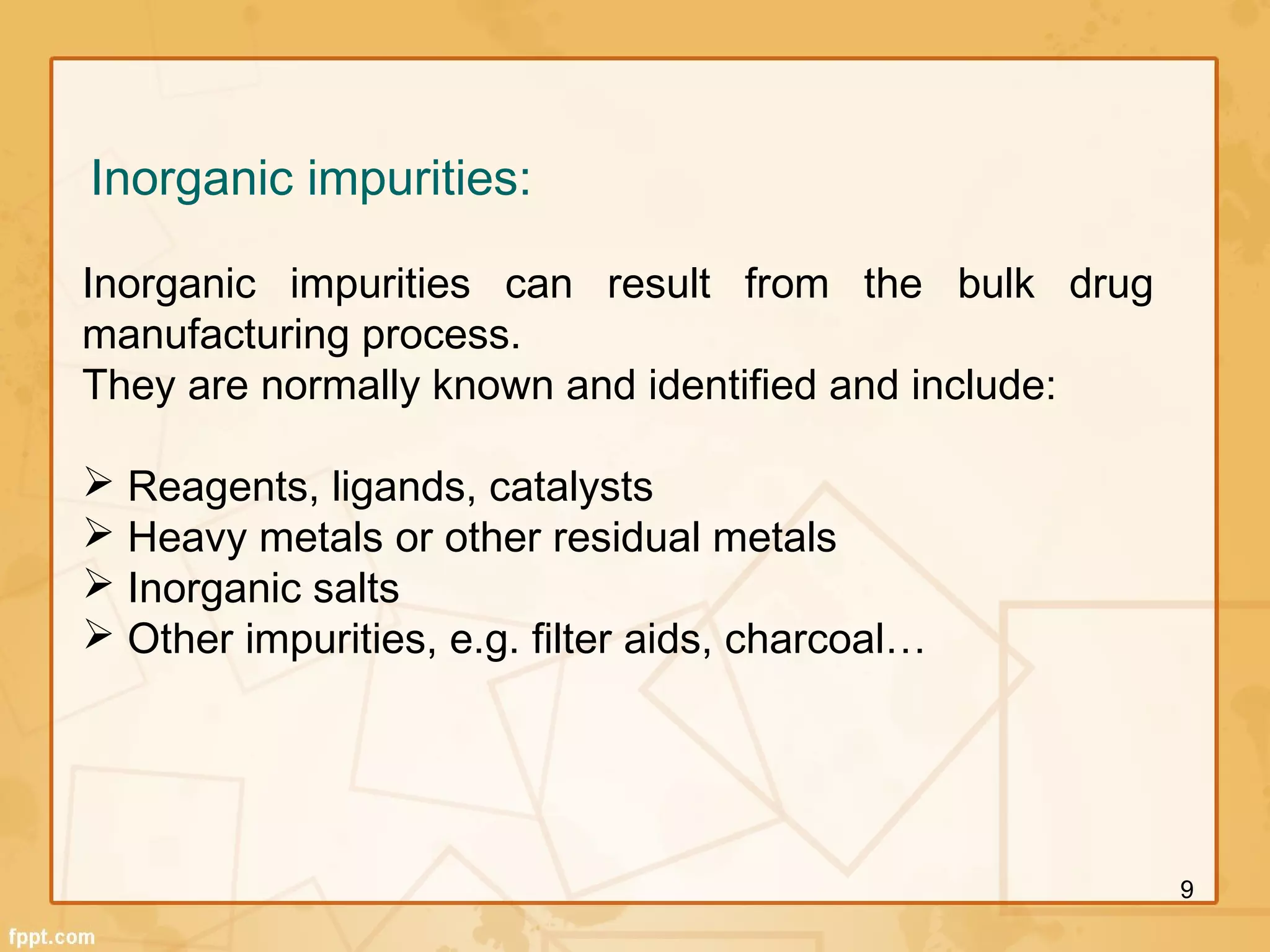 Inorganic impurities:
Inorganic impurities can result from the bulk drug
manufacturing process.
They are normally known and identified and include:
 Reagents, ligands, catalysts
 Heavy metals or other residual metals
 Inorganic salts
 Other impurities, e.g. filter aids, charcoal…
9
 