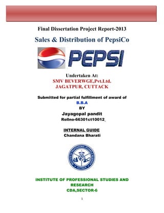 Final Dissertation Project Report-2013
Sales & Distribution of PepsiCo
Undertaken At:
SMV BEVERWGE,Pvt.Ltd.
JAGATPUR, CUTTACK
Submitted for partial fulfillment of award of
B.B.A
BY
Jayagopal pandit
Rollno-66301ct10012
INTERNAL GUIDE
Chandana Bharati
INSTITUTE OF PROFESSIONAL STUDIES AND
RESEARCH
CDA,SECTOR-6
1
 