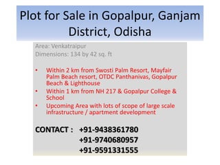 Plot for Sale in Gopalpur, Ganjam
District, Odisha
Area: Venkatraipur
Dimensions: 134 by 42 sq. ft
• Within 2 km from Swosti Palm Resort, Mayfair
Palm Beach resort, OTDC Panthanivas, Gopalpur
Beach & Lighthouse
• Within 1 km from NH 217 & Gopalpur College &
School
• Upcoming Area with lots of scope of large scale
infrastructure / apartment development
CONTACT : +91-9438361780
+91-9740680957
+91-9591331555
 