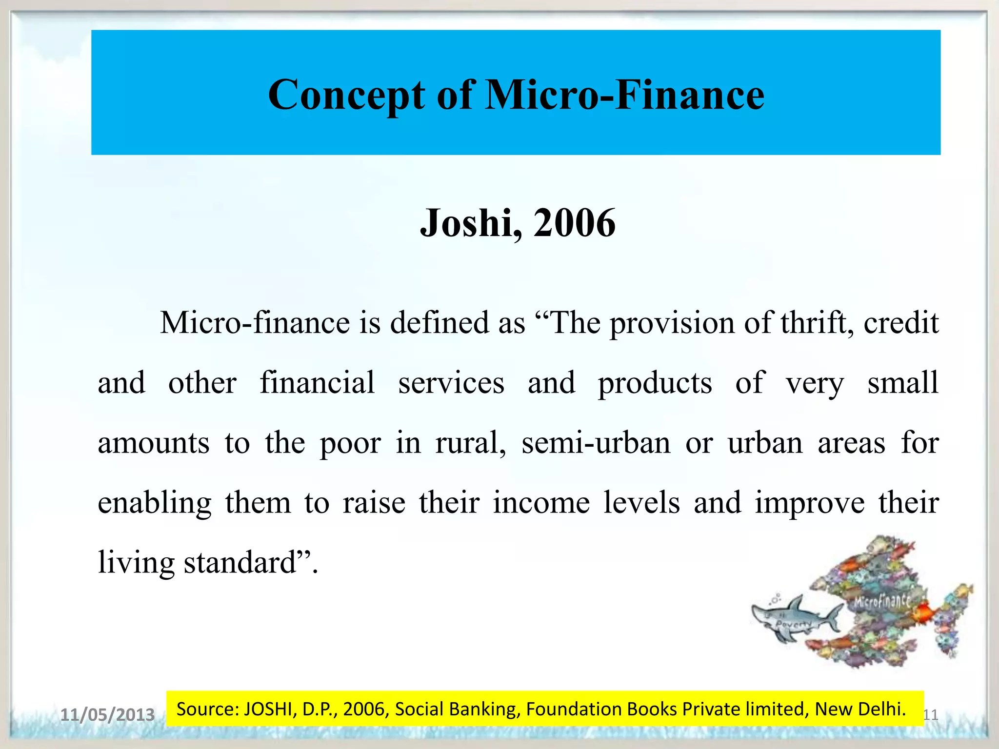 Concept of Micro-Finance
Joshi, 2006
Micro-finance is defined as “The provision of thrift, credit
and other financial services and products of very small
amounts to the poor in rural, semi-urban or urban areas for
enabling them to raise their income levels and improve their
living standard”.
11/05/2013 11Source: JOSHI, D.P., 2006, Social Banking, Foundation Books Private limited, New Delhi.
 